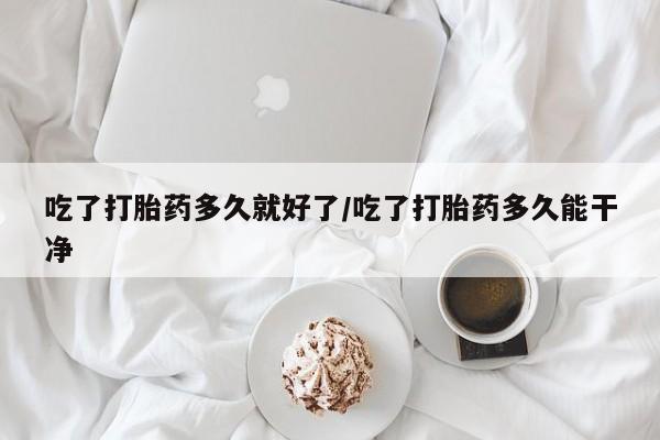 最便宜的打胎药的私人微信吃了打胎药多久就好了/吃了打胎药多久能干净