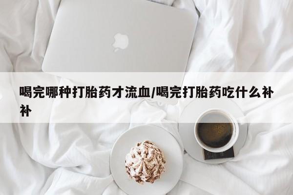 最便宜的打胎药的私人微信喝完哪种打胎药才流血/喝完打胎药吃什么补补