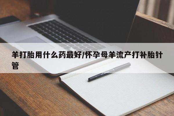 最便宜的打胎药的私人微信羊打胎用什么药最好/怀孕母羊流产打补胎针管