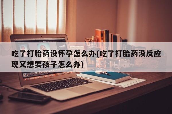 最便宜的打胎药的私人微信吃了打胎药没怀孕怎么办(吃了打胎药没反应现又想要孩子怎么办)