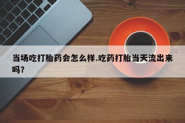 最便宜的打胎药的私人微信当场吃打胎药会怎么样.吃药打胎当天流出来吗？