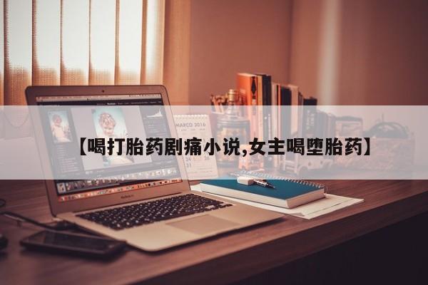 最便宜的打胎药的私人微信【喝打胎药剧痛小说,女主喝堕胎药】