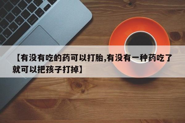 最便宜的打胎药的私人微信【有没有吃的药可以打胎,有没有一种药吃了就可以把孩子打掉】