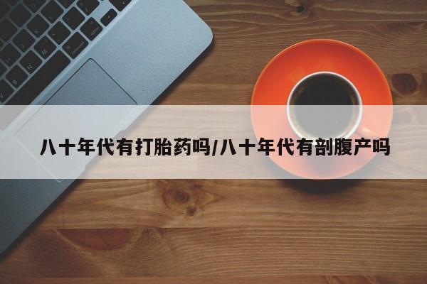 最便宜的打胎药的私人微信八十年代有打胎药吗/八十年代有剖腹产吗