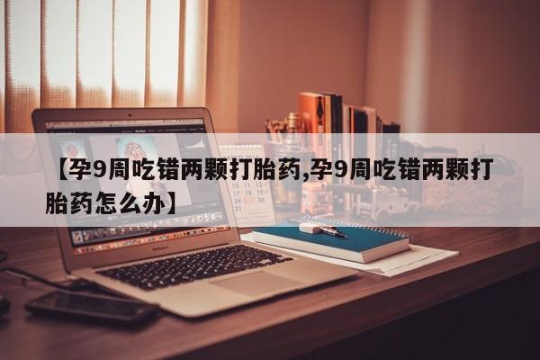 最便宜的打胎药的私人微信【孕9周吃错两颗打胎药,孕9周吃错两颗打胎药怎么办】