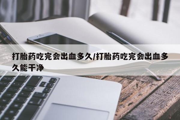 最便宜的打胎药的私人微信打胎药吃完会出血多久/打胎药吃完会出血多久能干净
