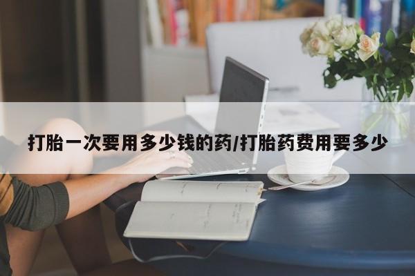 最便宜的打胎药的私人微信打胎一次要用多少钱的药/打胎药费用要多少