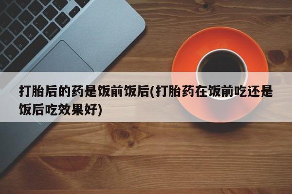 最便宜的打胎药的私人微信打胎后的药是饭前饭后(打胎药在饭前吃还是饭后吃效果好)