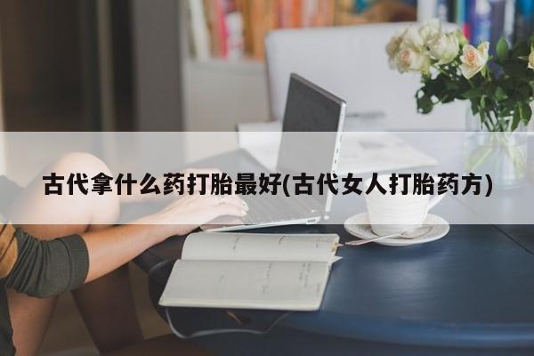 最便宜的打胎药的私人微信古代拿什么药打胎最好(古代女人打胎药方)