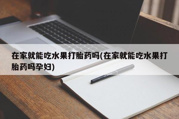 最便宜的打胎药的私人微信在家就能吃水果打胎药吗(在家就能吃水果打胎药吗孕妇)