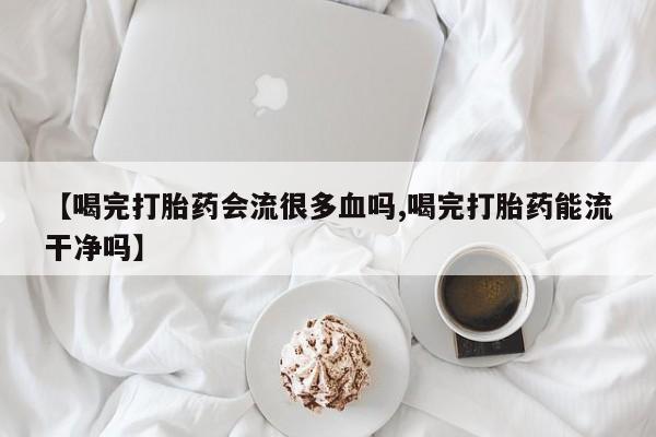最便宜的打胎药的私人微信【喝完打胎药会流很多血吗,喝完打胎药能流干净吗】