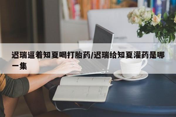 最便宜的打胎药的私人微信迟瑞逼着知夏喝打胎药/迟瑞给知夏灌药是哪一集