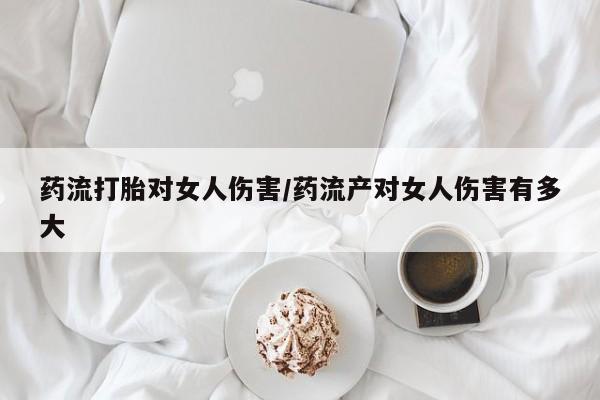 最便宜的打胎药的私人微信药流打胎对女人伤害/药流产对女人伤害有多大