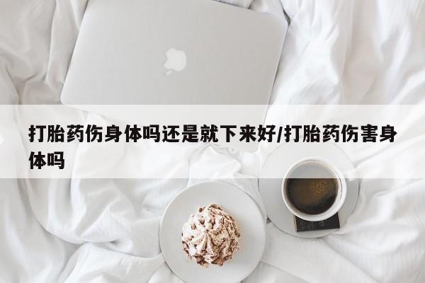 最便宜的打胎药的私人微信打胎药伤身体吗还是就下来好/打胎药伤害身体吗