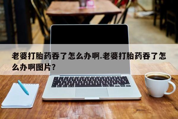 最便宜的打胎药的私人微信老婆打胎药吞了怎么办啊.老婆打胎药吞了怎么办啊图片？