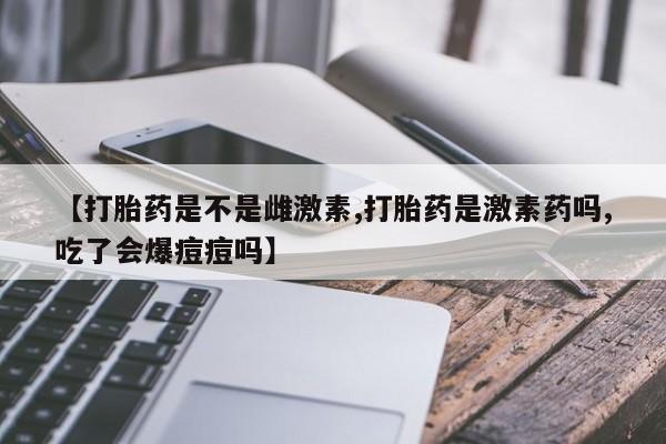 最便宜的打胎药的私人微信【打胎药是不是雌激素,打胎药是激素药吗,吃了会爆痘痘吗】