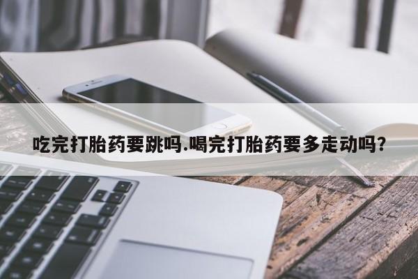 最便宜的打胎药的私人微信吃完打胎药要跳吗.喝完打胎药要多走动吗？