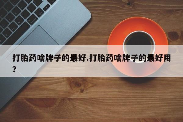 最便宜的打胎药的私人微信打胎药啥牌子的最好.打胎药啥牌子的最好用？