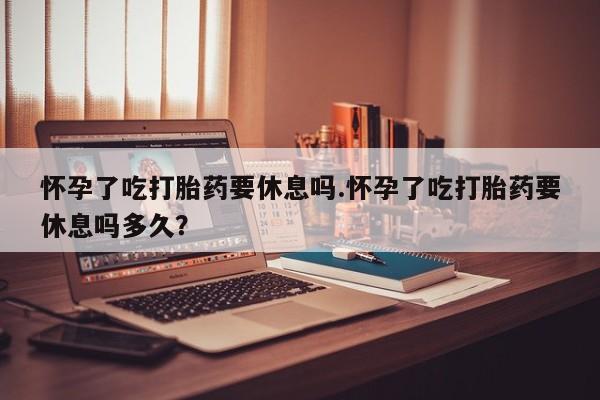 最便宜的打胎药的私人微信怀孕了吃打胎药要休息吗.怀孕了吃打胎药要休息吗多久？