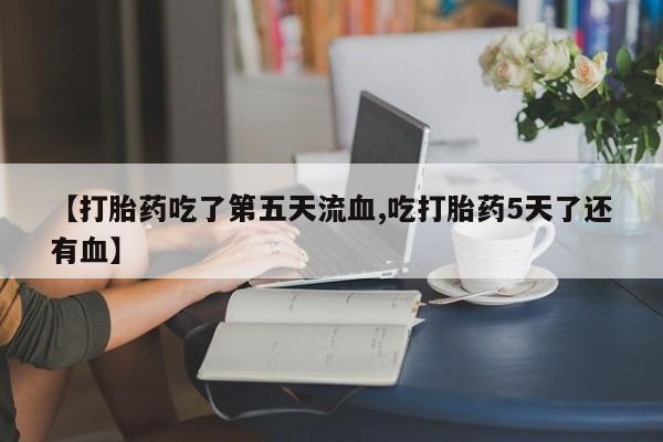最便宜的打胎药的私人微信【打胎药吃了第五天流血,吃打胎药5天了还有血】