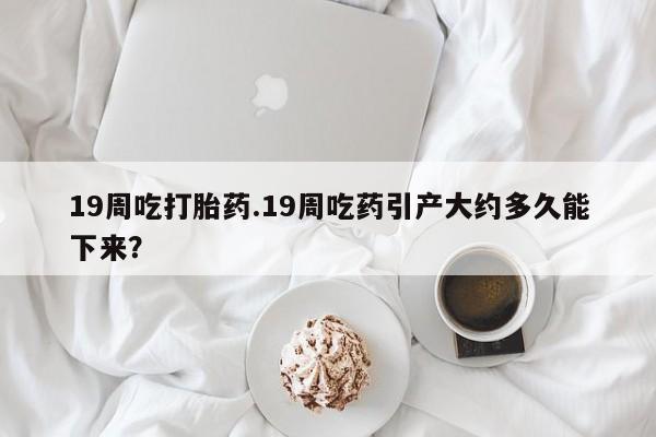 最便宜的打胎药的私人微信19周吃打胎药.19周吃药引产大约多久能下来？