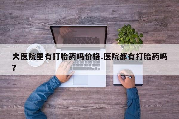 最便宜的打胎药的私人微信大医院里有打胎药吗价格.医院都有打胎药吗？