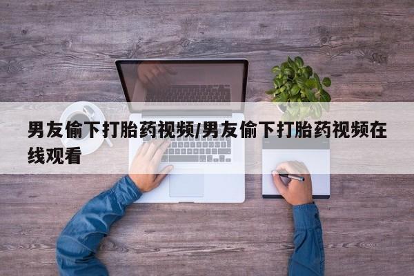 最便宜的打胎药的私人微信男友偷下打胎药视频/男友偷下打胎药视频在线观看