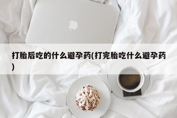 最便宜的打胎药的私人微信打胎后吃的什么避孕药(打完胎吃什么避孕药)