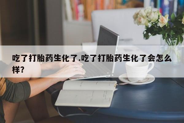 最便宜的打胎药的私人微信吃了打胎药生化了.吃了打胎药生化了会怎么样？