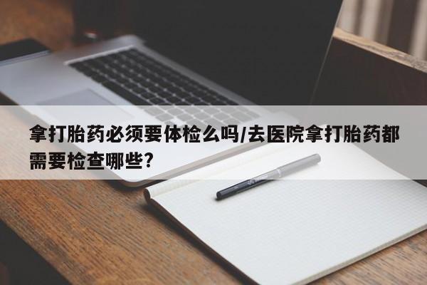 最便宜的打胎药的私人微信拿打胎药必须要体检么吗/去医院拿打胎药都需要检查哪些?