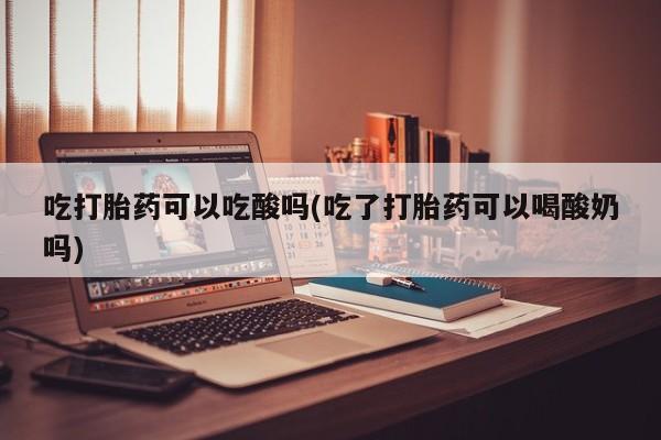 最便宜的打胎药的私人微信吃打胎药可以吃酸吗(吃了打胎药可以喝酸奶吗)