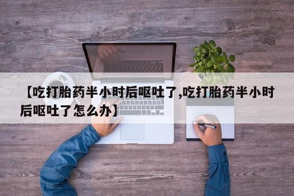 最便宜的打胎药的私人微信【吃打胎药半小时后呕吐了,吃打胎药半小时后呕吐了怎么办】