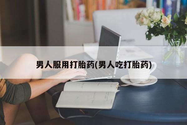 最便宜的打胎药的私人微信男人服用打胎药(男人吃打胎药)