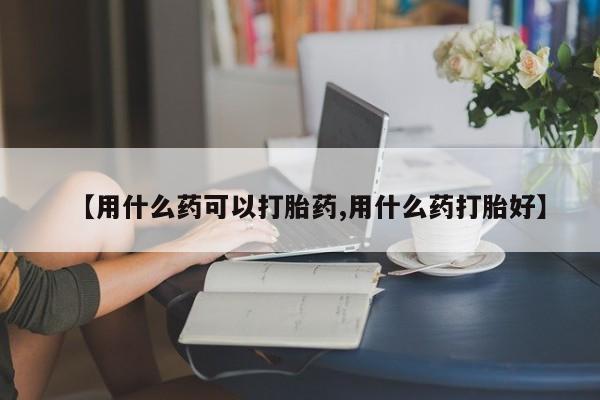 最便宜的打胎药的私人微信【用什么药可以打胎药,用什么药打胎好】