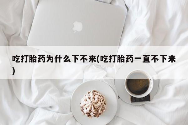 最便宜的打胎药的私人微信吃打胎药为什么下不来(吃打胎药一直不下来)