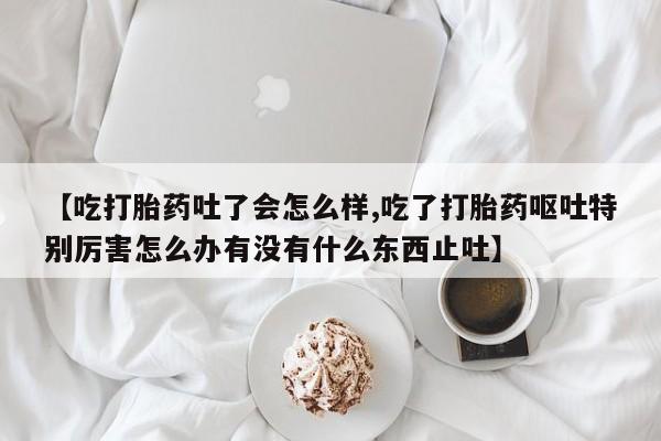 最便宜的打胎药的私人微信【吃打胎药吐了会怎么样,吃了打胎药呕吐特别厉害怎么办有没有什么东西止吐】