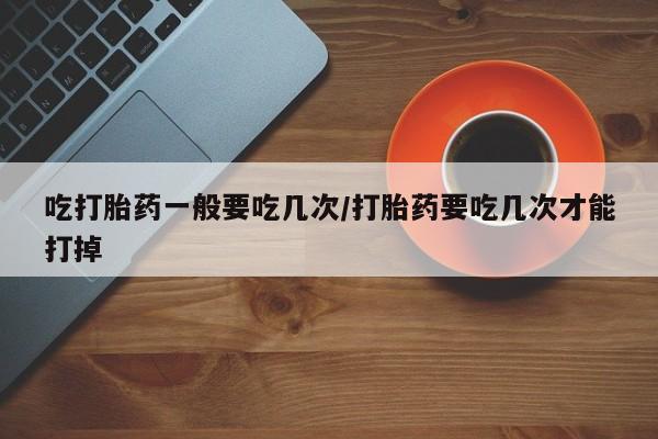 最便宜的打胎药的私人微信吃打胎药一般要吃几次/打胎药要吃几次才能打掉