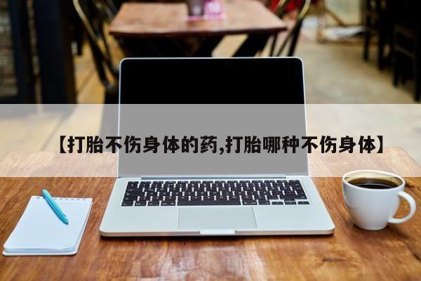 最便宜的打胎药的私人微信【打胎不伤身体的药,打胎哪种不伤身体】