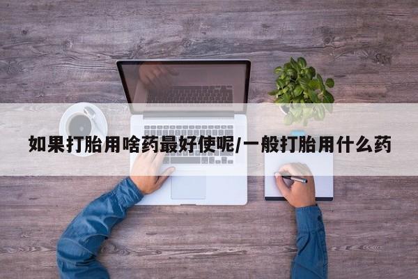 最便宜的打胎药的私人微信如果打胎用啥药最好使呢/一般打胎用什么药
