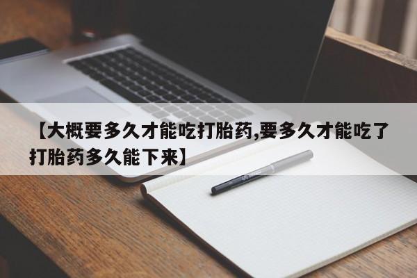 最便宜的打胎药的私人微信【大概要多久才能吃打胎药,要多久才能吃了打胎药多久能下来】