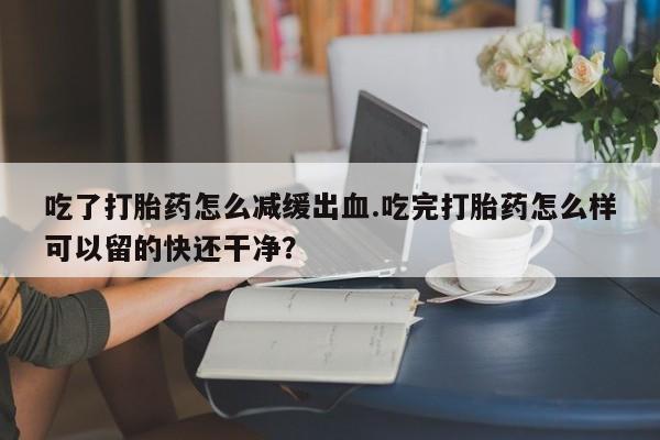 最便宜的打胎药的私人微信吃了打胎药怎么减缓出血.吃完打胎药怎么样可以留的快还干净？