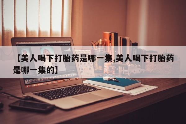 最便宜的打胎药的私人微信【美人喝下打胎药是哪一集,美人喝下打胎药是哪一集的】