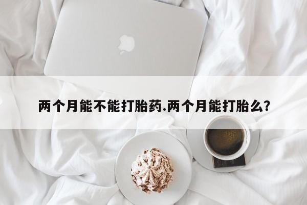 最便宜的打胎药的私人微信两个月能不能打胎药.两个月能打胎么？