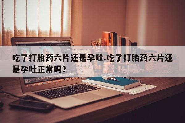 最便宜的打胎药的私人微信吃了打胎药六片还是孕吐.吃了打胎药六片还是孕吐正常吗？