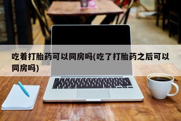 最便宜的打胎药的私人微信吃着打胎药可以同房吗(吃了打胎药之后可以同房吗)