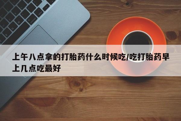 最便宜的打胎药的私人微信上午八点拿的打胎药什么时候吃/吃打胎药早上几点吃最好