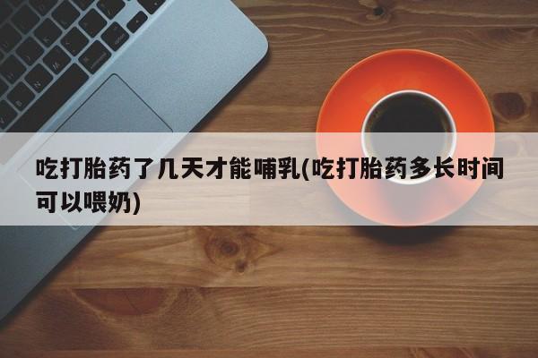 最便宜的打胎药的私人微信吃打胎药了几天才能哺乳(吃打胎药多长时间可以喂奶)