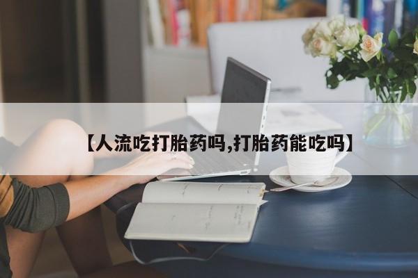 最便宜的打胎药的私人微信【人流吃打胎药吗,打胎药能吃吗】
