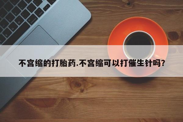 最便宜的打胎药的私人微信不宫缩的打胎药.不宫缩可以打催生针吗？