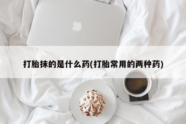 最便宜的打胎药的私人微信打胎抹的是什么药(打胎常用的两种药)